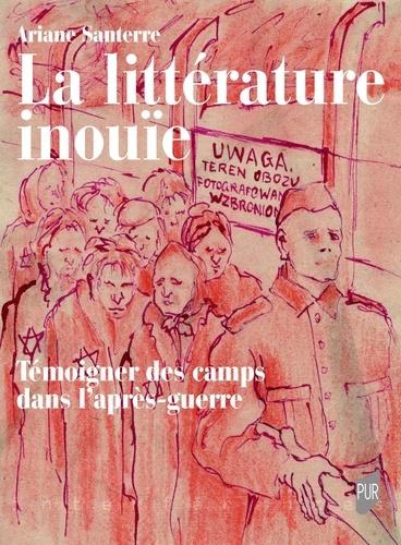 La Littérature inouïe. Témoigner des camps dans l'après-guerre - Ariane Santerre